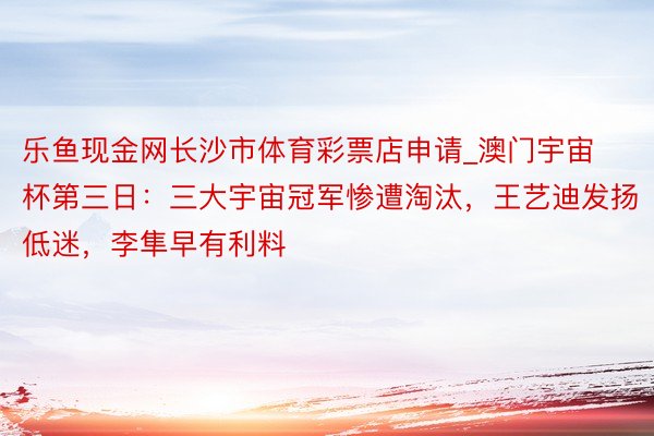 乐鱼现金网长沙市体育彩票店申请_澳门宇宙杯第三日：三大宇宙冠军惨遭淘汰，王艺迪发扬低迷，李隼早有利料
