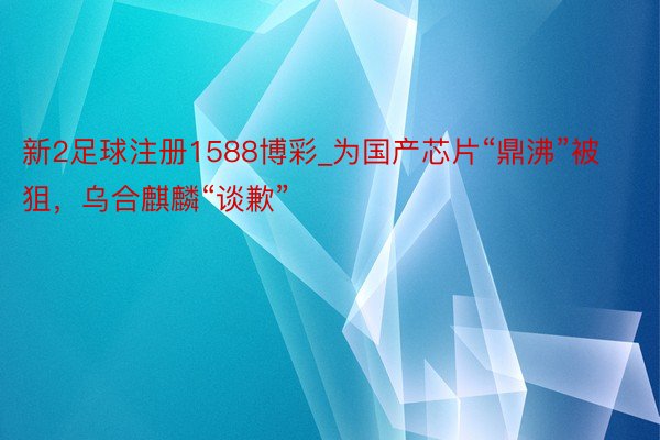 新2足球注册1588博彩_为国产芯片“鼎沸”被狙，乌合麒麟“谈歉”