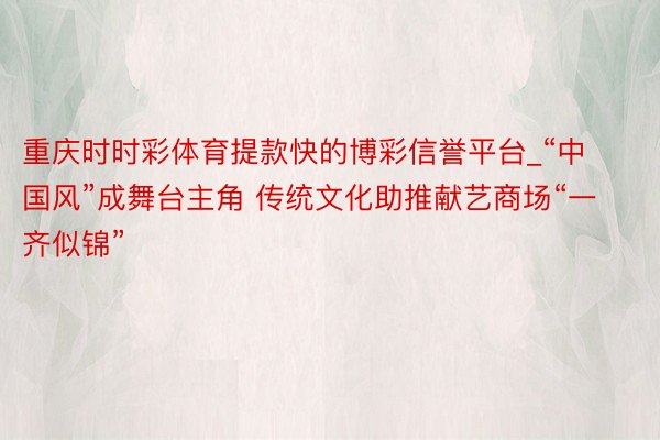 重庆时时彩体育提款快的博彩信誉平台_“中国风”成舞台主角 传统文化助推献艺商场“一齐似锦”
