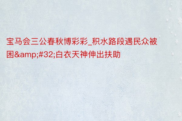 宝马会三公春秋博彩彩_积水路段遇民众被困&#32;白衣天神伸出扶助