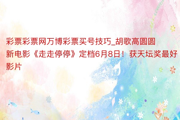 彩票彩票网万博彩票买号技巧_胡歌高圆圆新电影《走走停停》定档6月8日！获天坛奖最好影片