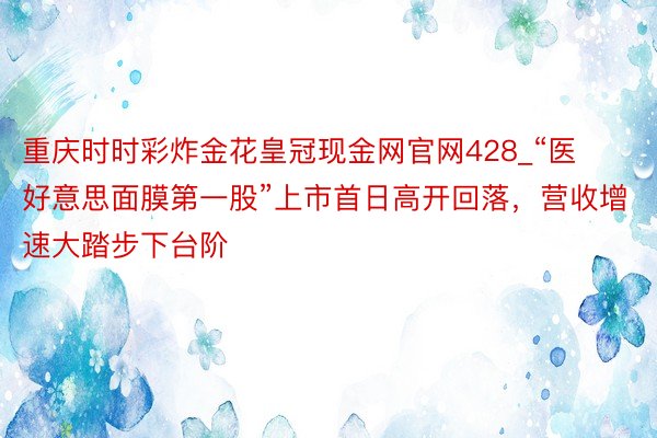 重庆时时彩炸金花皇冠现金网官网428_“医好意思面膜第一股”上市首日高开回落，营收增速大踏步下台阶