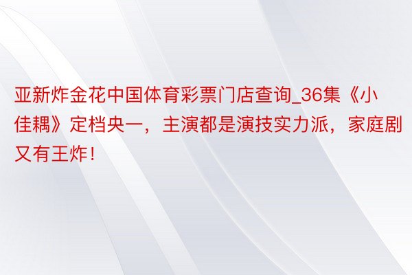 亚新炸金花中国体育彩票门店查询_36集《小佳耦》定档央一，主演都是演技实力派，家庭剧又有王炸！