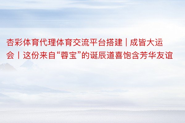 杏彩体育代理体育交流平台搭建 | 成皆大运会丨这份来自“蓉宝”的诞辰道喜饱含芳华友谊