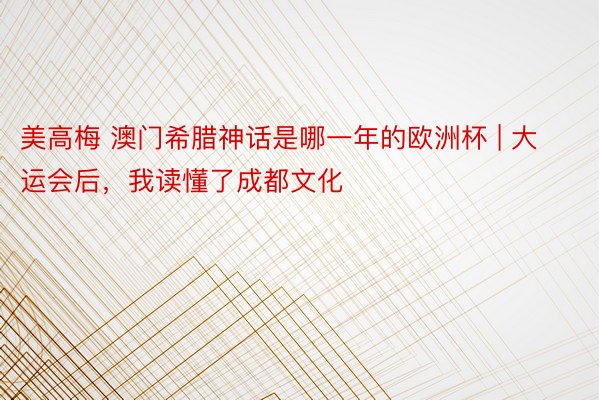 美高梅 澳门希腊神话是哪一年的欧洲杯 | 大运会后，我读懂了成都文化