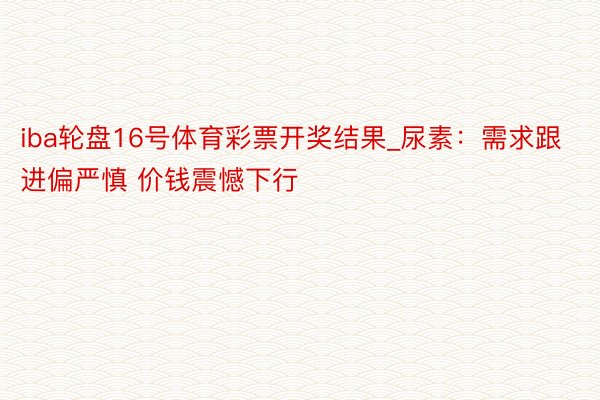 iba轮盘16号体育彩票开奖结果_尿素：需求跟进偏严慎 价钱震憾下行