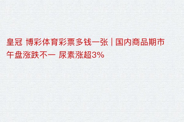 皇冠 博彩体育彩票多钱一张 | 国内商品期市午盘涨跌不一 尿素涨超3%