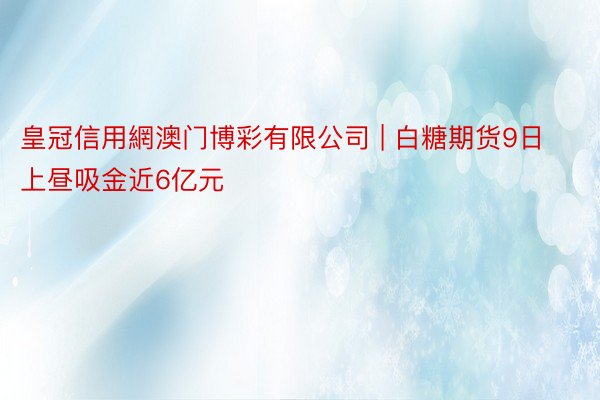 皇冠信用網澳门博彩有限公司 | 白糖期货9日上昼吸金近6亿元