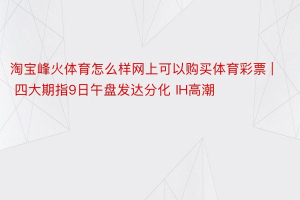 淘宝峰火体育怎么样网上可以购买体育彩票 | 四大期指9日午盘发达分化 IH高潮