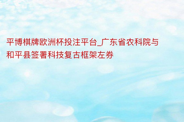 平博棋牌欧洲杯投注平台_广东省农科院与和平县签署科技复古框架