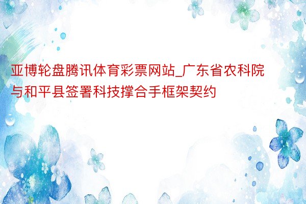 亚博轮盘腾讯体育彩票网站_广东省农科院与和平县签署科技撑合手