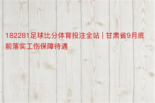 182281足球比分体育投注全站 | 甘肃省9月底前落实工伤