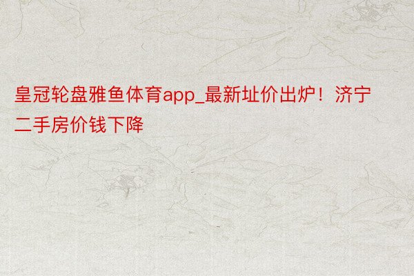 皇冠轮盘雅鱼体育app_最新址价出炉！济宁二手房价钱下降