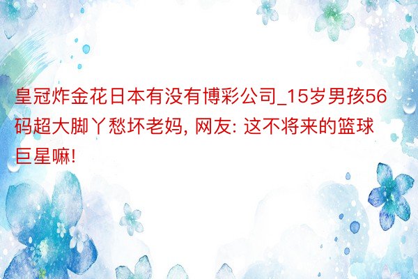 皇冠炸金花日本有没有博彩公司_15岁男孩56码超大脚丫愁坏老