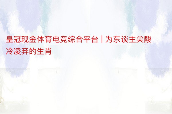 皇冠现金体育电竞综合平台 | 为东谈主尖酸冷凌弃的生肖