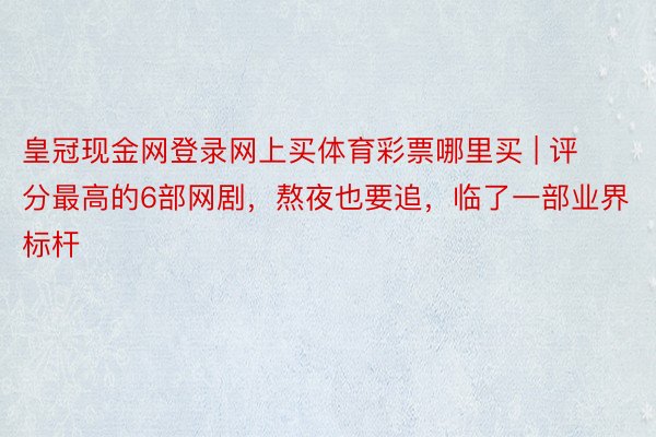 皇冠现金网登录网上买体育彩票哪里买 | 评分最高的6部网剧，熬夜也要追，临了一部业界标杆