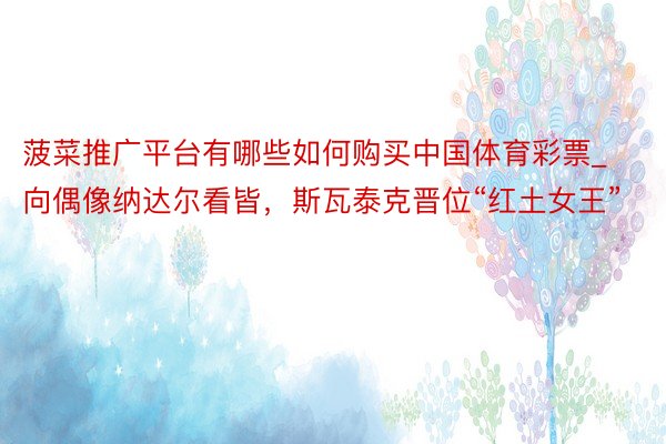 菠菜推广平台有哪些如何购买中国体育彩票_向偶像纳达尔看皆，斯瓦泰克晋位“红土女王”